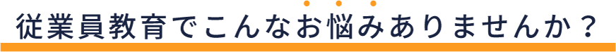 従業員教育でこんなお悩みありませんか?